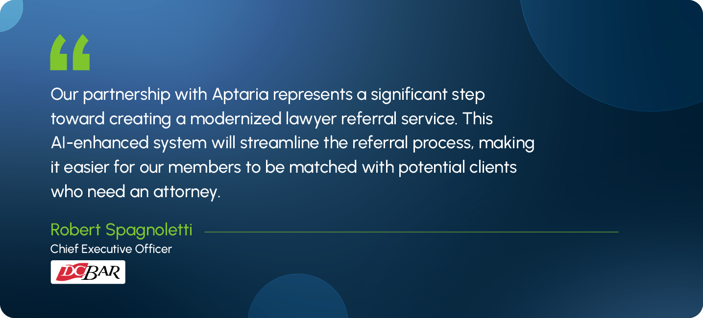 Our partnership with Aptaria represents a significant step toward creating a modernized lawyer referral service. This AI-enhanced system will streamline the referral process, making it easier for our members to be matched with potential clients who need an attorney. Robert Spagnoletti Chief Executive Officer