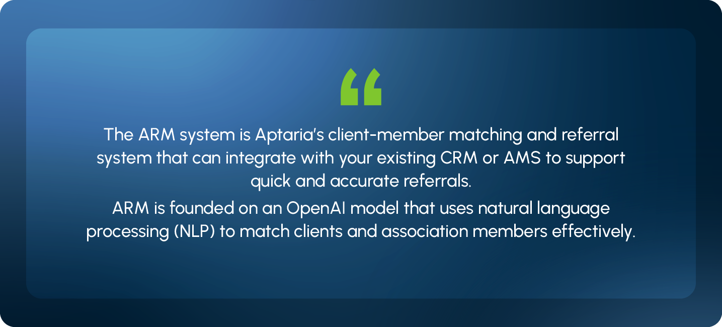 The ARM system is Aptaria’s client-member matching and referral system that can integrate with your existing CRM or AMS to support quick and accurate referrals. ARM is founded on an OpenAI model that uses natural language processing (NLP) to match clients and association members effectively.